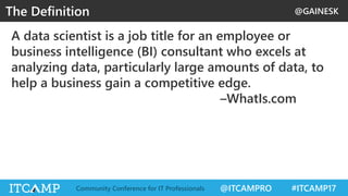 @GAINESK
@ITCAMPRO #ITCAMP17Community Conference for IT Professionals
A data scientist is a job title for an employee or
business intelligence (BI) consultant who excels at
analyzing data, particularly large amounts of data, to
help a business gain a competitive edge.
–WhatIs.com
The Definition
 