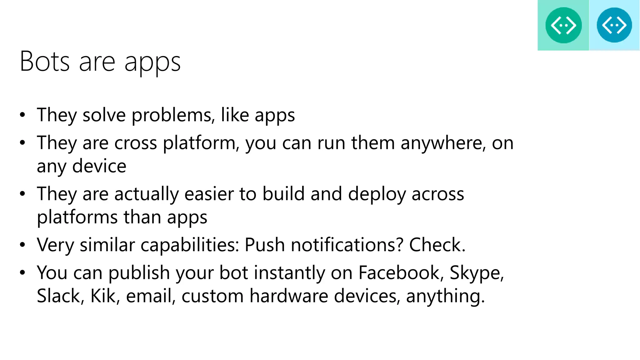 Bots are apps
• They solve problems, like apps
• They are cross platform, you can run them anywhere, on
any device
• They are actually easier to build and deploy across
platforms than apps
• Very similar capabilities: Push notifications? Check.
• You can publish your bot instantly on Facebook, Skype,
Slack, Kik, email, custom hardware devices, anything.
 