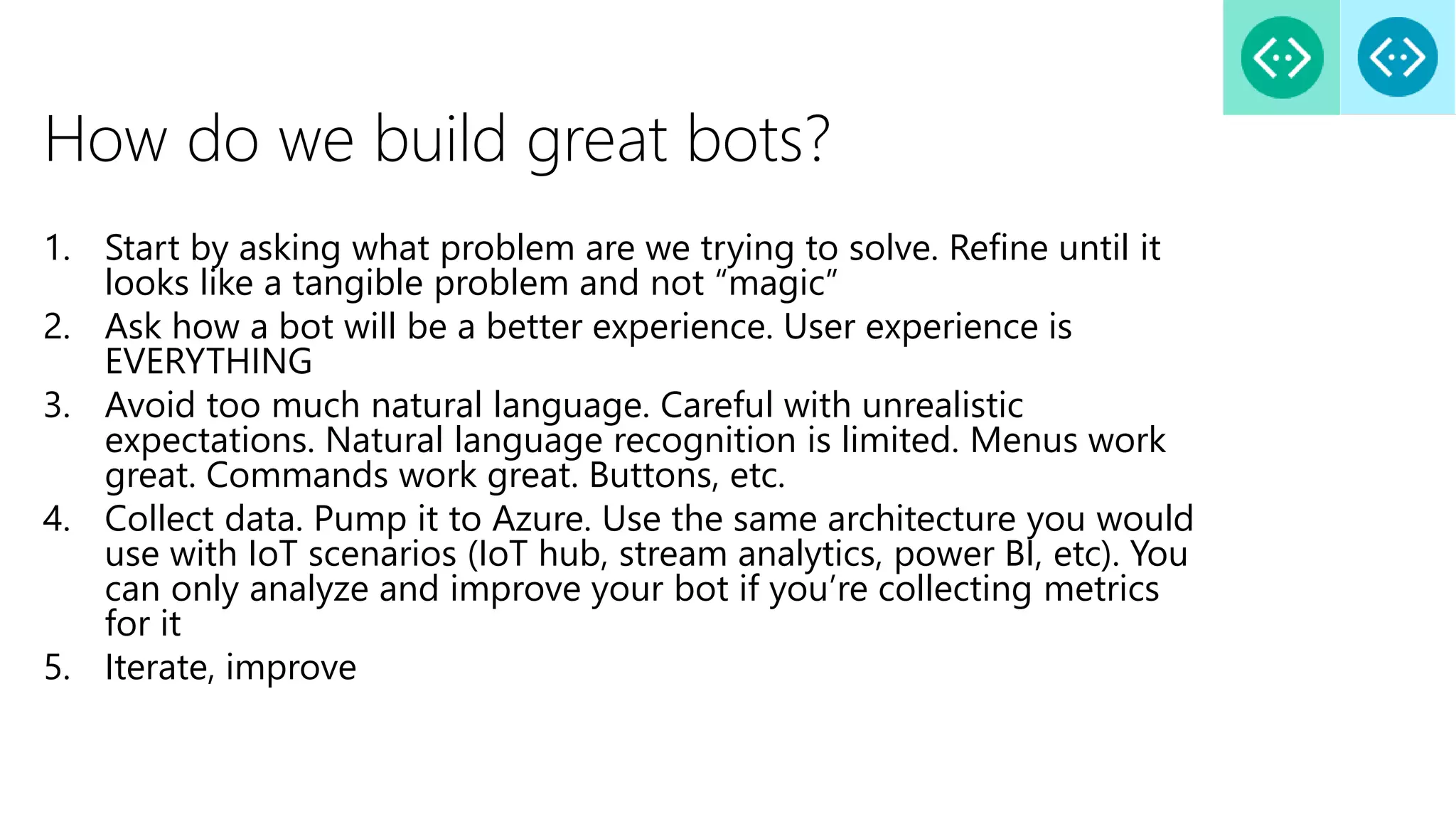 How do we build great bots?
1. Start by asking what problem are we trying to solve. Refine until it
looks like a tangible problem and not “magic”
2. Ask how a bot will be a better experience. User experience is
EVERYTHING
3. Avoid too much natural language. Careful with unrealistic
expectations. Natural language recognition is limited. Menus work
great. Commands work great. Buttons, etc.
4. Collect data. Pump it to Azure. Use the same architecture you would
use with IoT scenarios (IoT hub, stream analytics, power BI, etc). You
can only analyze and improve your bot if you’re collecting metrics
for it
5. Iterate, improve
 