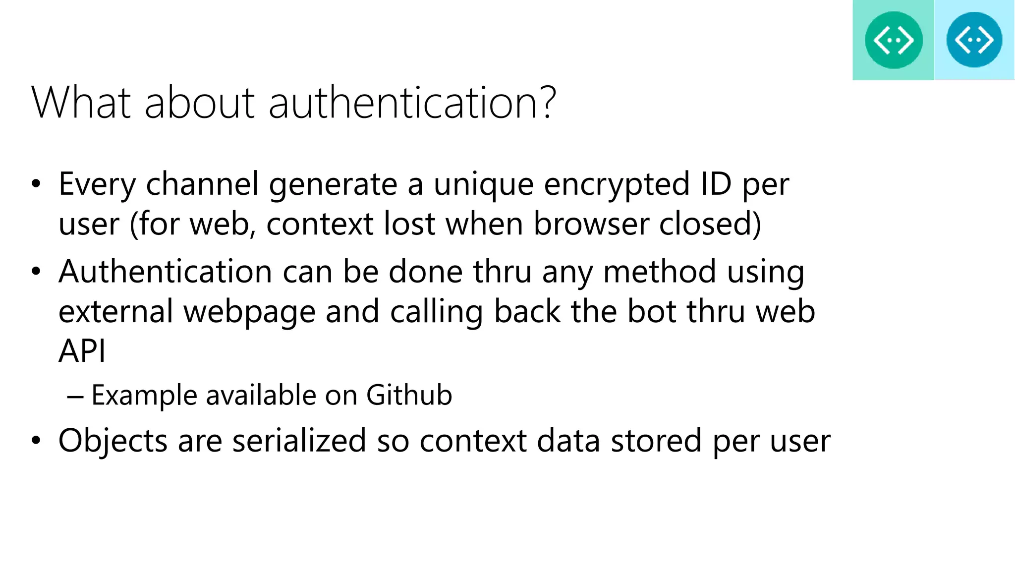 What about authentication?
• Every channel generate a unique encrypted ID per
user (for web, context lost when browser closed)
• Authentication can be done thru any method using
external webpage and calling back the bot thru web
API
– Example available on Github
• Objects are serialized so context data stored per user
 