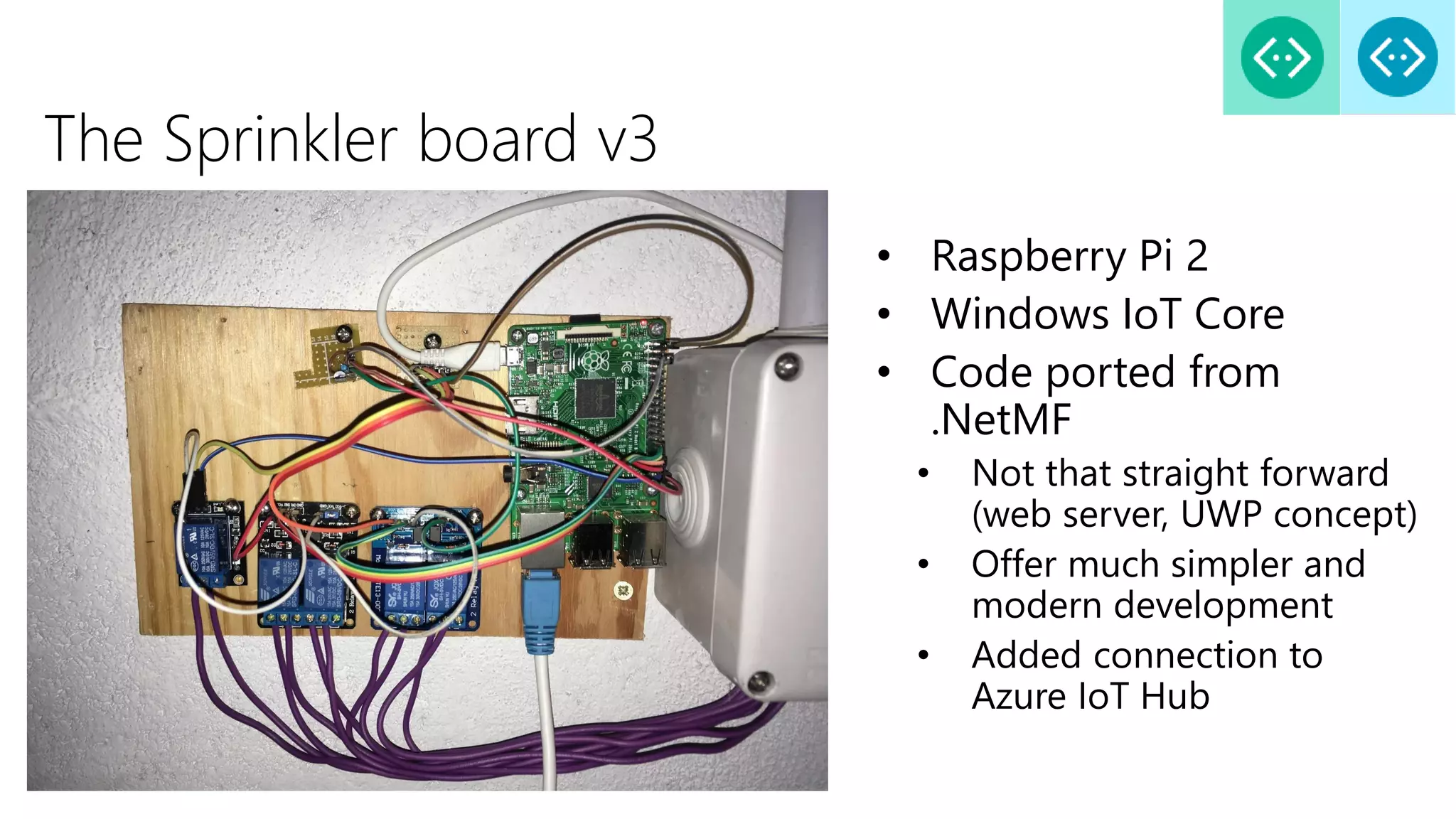 The Sprinkler board v3
• Raspberry Pi 2
• Windows IoT Core
• Code ported from
.NetMF
• Not that straight forward
(web server, UWP concept)
• Offer much simpler and
modern development
• Added connection to
Azure IoT Hub
 