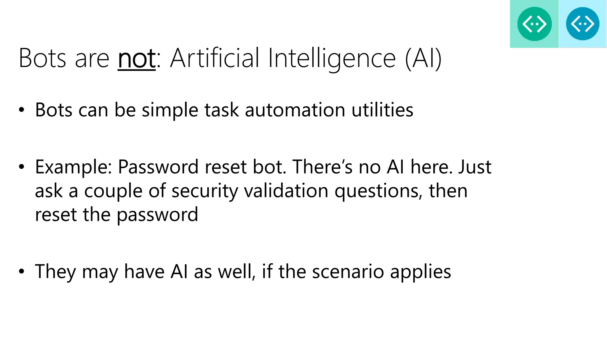 Bots are not: Artificial Intelligence (AI)
• Bots can be simple task automation utilities
• Example: Password reset bot. There’s no AI here. Just
ask a couple of security validation questions, then
reset the password
• They may have AI as well, if the scenario applies
 