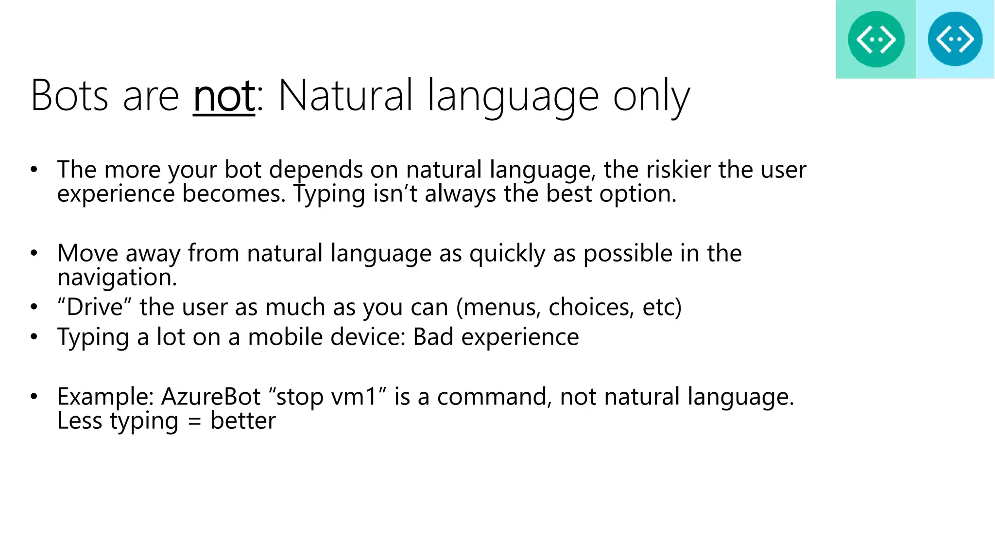 Bots are not: Natural language only
• The more your bot depends on natural language, the riskier the user
experience becomes. Typing isn’t always the best option.
• Move away from natural language as quickly as possible in the
navigation.
• “Drive” the user as much as you can (menus, choices, etc)
• Typing a lot on a mobile device: Bad experience
• Example: AzureBot “stop vm1” is a command, not natural language.
Less typing = better
 