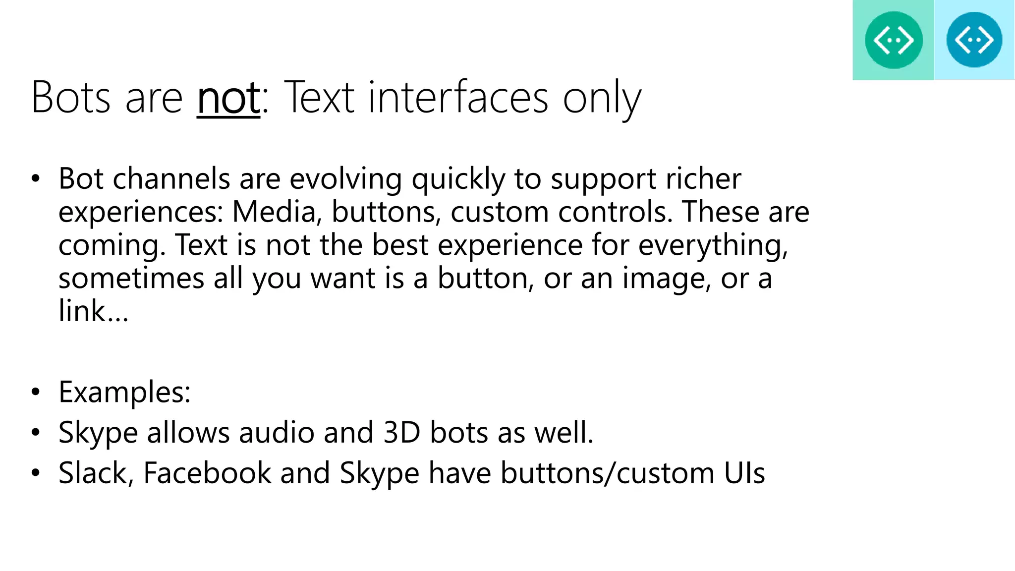 Bots are not: Text interfaces only
• Bot channels are evolving quickly to support richer
experiences: Media, buttons, custom controls. These are
coming. Text is not the best experience for everything,
sometimes all you want is a button, or an image, or a
link…
• Examples:
• Skype allows audio and 3D bots as well.
• Slack, Facebook and Skype have buttons/custom UIs
 