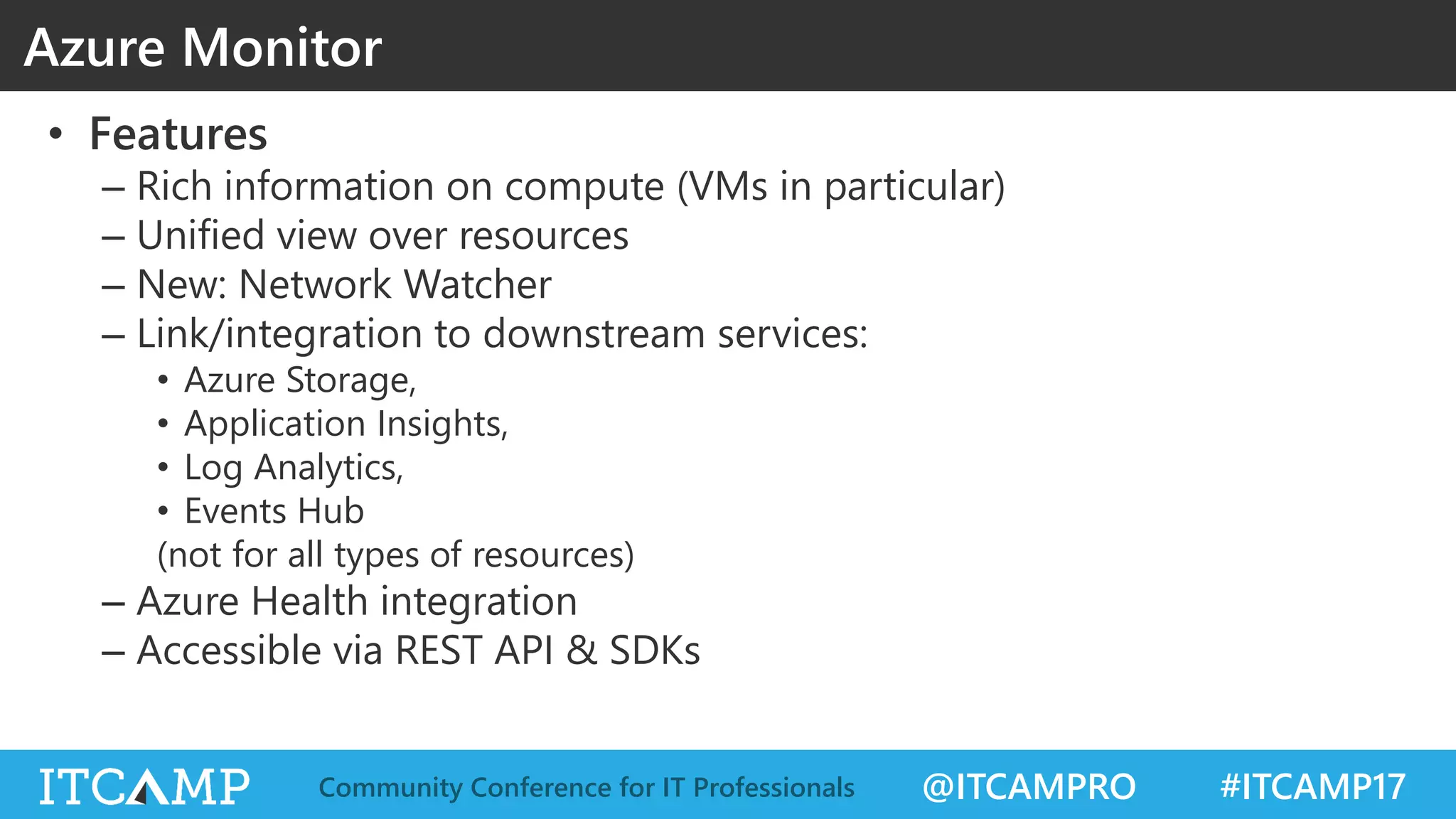 @ITCAMPRO #ITCAMP17Community Conference for IT Professionals
• Features
– Rich information on compute (VMs in particular)
– Unified view over resources
– New: Network Watcher
– Link/integration to downstream services:
• Azure Storage,
• Application Insights,
• Log Analytics,
• Events Hub
(not for all types of resources)
– Azure Health integration
– Accessible via REST API & SDKs
Azure Monitor
 