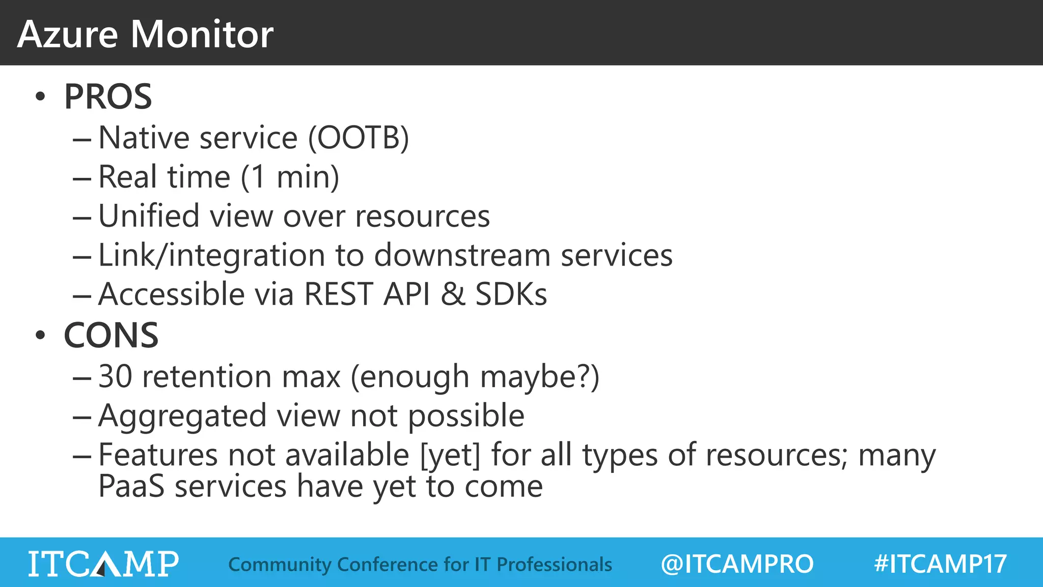 @ITCAMPRO #ITCAMP17Community Conference for IT Professionals
• PROS
– Native service (OOTB)
– Real time (1 min)
– Unified view over resources
– Link/integration to downstream services
– Accessible via REST API & SDKs
• CONS
– 30 retention max (enough maybe?)
– Aggregated view not possible
– Features not available [yet] for all types of resources; many
PaaS services have yet to come
Azure Monitor
 