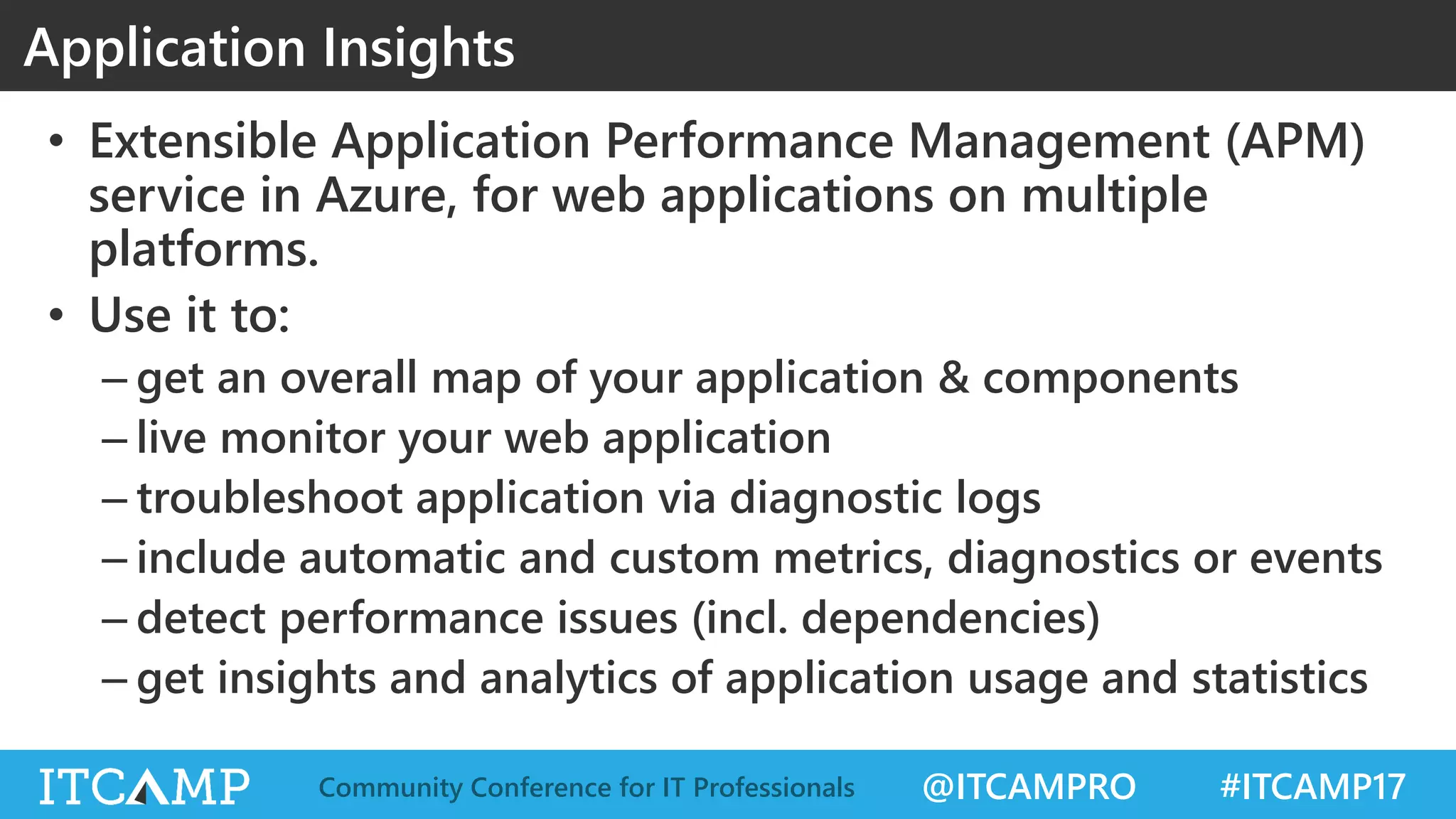 @ITCAMPRO #ITCAMP17Community Conference for IT Professionals
• Extensible Application Performance Management (APM)
service in Azure, for web applications on multiple
platforms.
• Use it to:
– get an overall map of your application & components
– live monitor your web application
– troubleshoot application via diagnostic logs
– include automatic and custom metrics, diagnostics or events
– detect performance issues (incl. dependencies)
– get insights and analytics of application usage and statistics
Application Insights
 