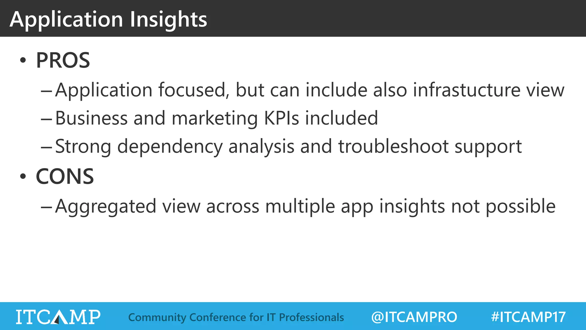 @ITCAMPRO #ITCAMP17Community Conference for IT Professionals
• PROS
–Application focused, but can include also infrastucture view
–Business and marketing KPIs included
–Strong dependency analysis and troubleshoot support
• CONS
–Aggregated view across multiple app insights not possible
Application Insights
 