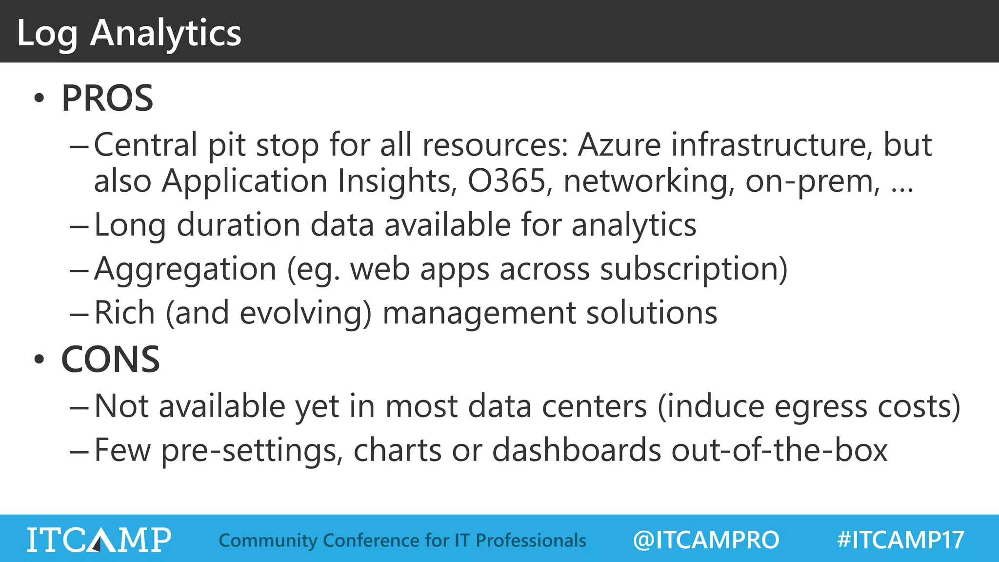 @ITCAMPRO #ITCAMP17Community Conference for IT Professionals
• PROS
–Central pit stop for all resources: Azure infrastructure, but
also Application Insights, O365, networking, on-prem, …
–Long duration data available for analytics
–Aggregation (eg. web apps across subscription)
–Rich (and evolving) management solutions
• CONS
–Not available yet in most data centers (induce egress costs)
–Few pre-settings, charts or dashboards out-of-the-box
Log Analytics
 