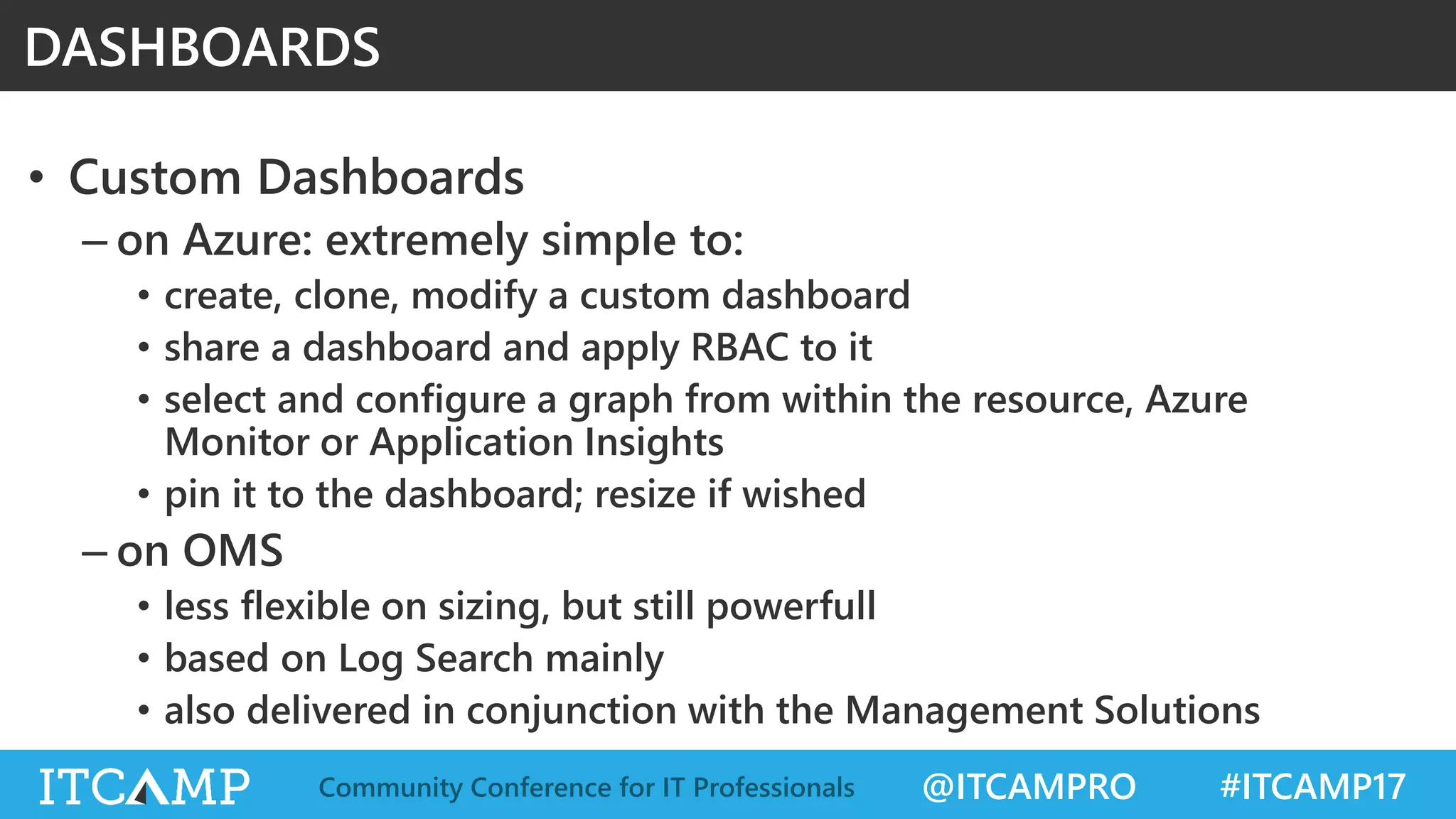 @ITCAMPRO #ITCAMP17Community Conference for IT Professionals
• Custom Dashboards
– on Azure: extremely simple to:
• create, clone, modify a custom dashboard
• share a dashboard and apply RBAC to it
• select and configure a graph from within the resource, Azure
Monitor or Application Insights
• pin it to the dashboard; resize if wished
– on OMS
• less flexible on sizing, but still powerfull
• based on Log Search mainly
• also delivered in conjunction with the Management Solutions
DASHBOARDS
 