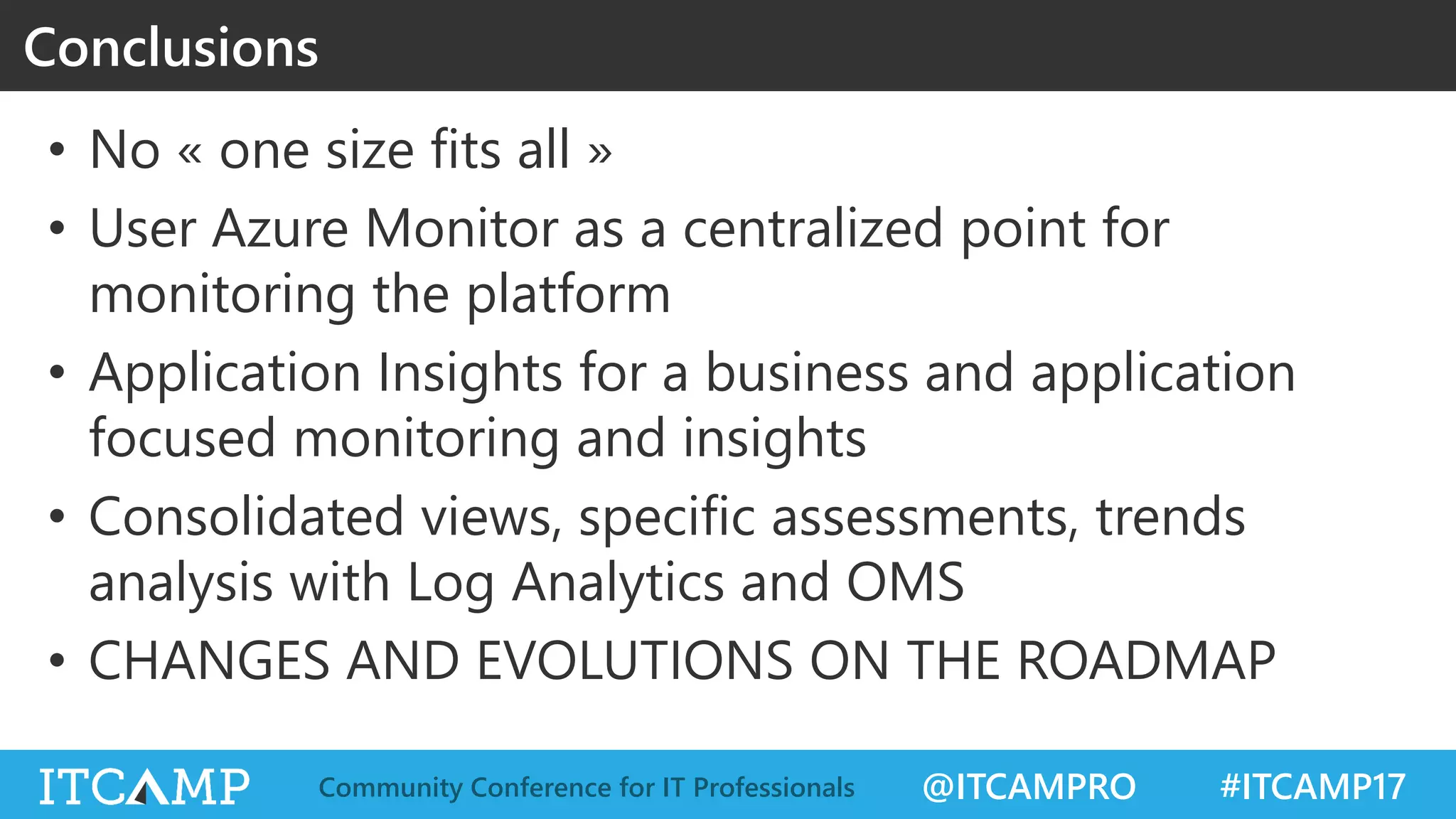 @ITCAMPRO #ITCAMP17Community Conference for IT Professionals
• No « one size fits all »
• User Azure Monitor as a centralized point for
monitoring the platform
• Application Insights for a business and application
focused monitoring and insights
• Consolidated views, specific assessments, trends
analysis with Log Analytics and OMS
• CHANGES AND EVOLUTIONS ON THE ROADMAP
Conclusions
 
