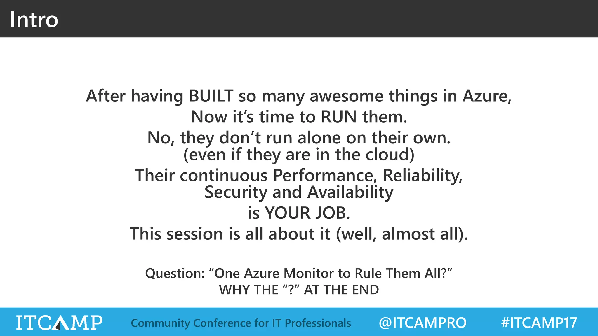 @ITCAMPRO #ITCAMP17Community Conference for IT Professionals
After having BUILT so many awesome things in Azure,
Now it’s time to RUN them.
No, they don’t run alone on their own.
(even if they are in the cloud)
Their continuous Performance, Reliability,
Security and Availability
is YOUR JOB.
This session is all about it (well, almost all).
Question: “One Azure Monitor to Rule Them All?”
WHY THE “?” AT THE END
Intro
 