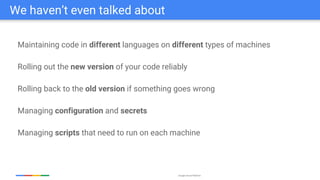 Google Cloud Platform
Maintaining code in different languages on different types of machines
Rolling out the new version of your code reliably
Rolling back to the old version if something goes wrong
Managing configuration and secrets
Managing scripts that need to run on each machine
We haven’t even talked about
 
