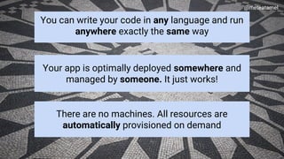 Google Cloud Platform
You can write your code in any language and run
anywhere exactly the same way
@meteatamel
Your app is optimally deployed somewhere and
managed by someone. It just works!
There are no machines. All resources are
automatically provisioned on demand
 