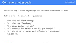 Google Cloud Platform
Containers not enough @meteatamel
Containers help to create a lightweight and consistent environment for apps
● Who takes care of redundancy?
● Who takes care of resiliency?
● Who scales up/down your app?
● Who and how a new version of your app gets deployed?
● Who rolls back to a previous version if something goes wrong?
● Etc. etc. etc.
But you still need to answer these questions:
 