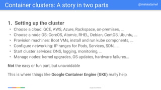 Google Cloud Platform
1. Setting up the cluster
• Choose a cloud: GCE, AWS, Azure, Rackspace, on-premises, ...
• Choose a node OS: CoreOS, Atomic, RHEL, Debian, CentOS, Ubuntu, ...
• Provision machines: Boot VMs, install and run kube components, ...
• Configure networking: IP ranges for Pods, Services, SDN, ...
• Start cluster services: DNS, logging, monitoring, ...
• Manage nodes: kernel upgrades, OS updates, hardware failures...
Not the easy or fun part, but unavoidable
This is where things like Google Container Engine (GKE) really help
Container clusters: A story in two parts @meteatamel
 
