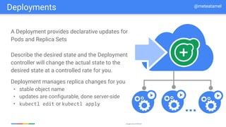 Google Cloud Platform
A Deployment provides declarative updates for
Pods and Replica Sets
Describe the desired state and the Deployment
controller will change the actual state to the
desired state at a controlled rate for you.
Deployment manages replica changes for you
• stable object name
• updates are configurable, done server-side
• kubectl edit or kubectl apply
...
Deployments @meteatamel
 