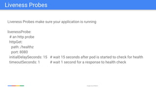 Google Cloud Platform
Liveness Probes make sure your application is running
livenessProbe:
# an http probe
httpGet:
path: /healthz
port: 8080
initialDelaySeconds: 15 # wait 15 seconds after pod is started to check for health
timeoutSeconds: 1 # wait 1 second for a response to health check
Liveness Probes
 