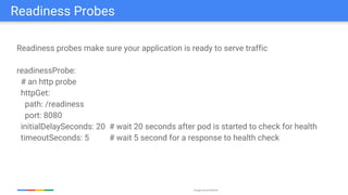 Google Cloud Platform
Readiness probes make sure your application is ready to serve traffic
readinessProbe:
# an http probe
httpGet:
path: /readiness
port: 8080
initialDelaySeconds: 20 # wait 20 seconds after pod is started to check for health
timeoutSeconds: 5 # wait 5 second for a response to health check
Readiness Probes
 