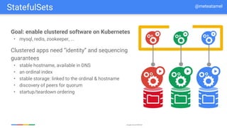 Google Cloud Platform
Goal: enable clustered software on Kubernetes
• mysql, redis, zookeeper, ...
Clustered apps need “identity” and sequencing
guarantees
• stable hostname, available in DNS
• an ordinal index
• stable storage: linked to the ordinal & hostname
• discovery of peers for quorum
• startup/teardown ordering
StatefulSets @meteatamel
 