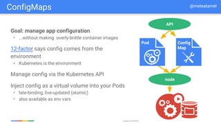 Google Cloud Platform
Goal: manage app configuration
• ...without making overly-brittle container images
12-factor says config comes from the
environment
• Kubernetes is the environment
Manage config via the Kubernetes API
Inject config as a virtual volume into your Pods
• late-binding, live-updated (atomic)
• also available as env vars
node
API
Pod Config
Map
ConfigMaps @meteatamel
 