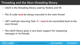 @ITCAMPRO #ITCAMP17Community Conference for IT Professionals
• LibUV is the threading library used by NodeJs and V8
• The JS code must be always executed in the main thread
• .NET methods returning Task<T> must to be marshalled back to the
main thread
• The LibUV library gives a very basic support for enqueuing
messages in its threads
Threading and the libuv threading library
 