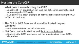 @ITCAMPRO #ITCAMP17Community Conference for IT Professionals
Hosting the CoreCLR
• What does it mean hosting the CLR?
– A native (C++) application can load the CLR, some assemblies and
run managed (.NET) code
– SQL Server is a great example of native application hosting the CLR
– You can do it too!
• The CLR in .NET Framework could be hosted only on
Windows
– It is based on the COM infrastructure
• Net Core can be hosted as well but cross-platform
– It mimics the COM interfaces, but the infrastructure is not COM-
dependent
 