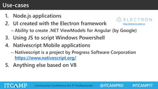 @ITCAMPRO #ITCAMP17Community Conference for IT Professionals
Use-cases
1. Node.js applications
2. UI created with the Electron framework
– Ability to create .NET ViewModels for Angular (by Google)
3. Using JS to script Windows Powershell
4. Nativescript Mobile applications
– Nativescript is a project by Progress Software Corporation
https://www.nativescript.org/
5. Anything else based on V8
http://electron.atom.io
 