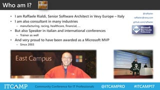 @ITCAMPRO #ITCAMP17Community Conference for IT Professionals
Who am I?
• I am Raffaele Rialdi, Senior Software Architect in Vevy Europe – Italy
• I am also consultant in many industries
– manufacturing, racing, healthcare, financial, …
• But also Speaker in italian and international conferences
– Trainer as well
• And very proud to have been awarded as a Microsoft MVP
– Since 2003
@raffaeler
raffaeler@vevy.com
github.com/raffaeler
 