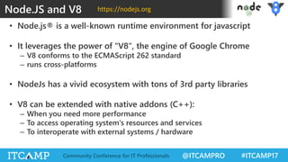 @ITCAMPRO #ITCAMP17Community Conference for IT Professionals
• Node.js® is a well-known runtime environment for javascript
• It leverages the power of "V8", the engine of Google Chrome
– V8 conforms to the ECMAScript 262 standard
– runs cross-platforms
• NodeJs has a vivid ecosystem with tons of 3rd party libraries
• V8 can be extended with native addons (C++):
– When you need more performance
– To access operating system's resources and services
– To interoperate with external systems / hardware
Node.JS and V8 https://nodejs.org
 