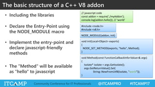 @ITCAMPRO #ITCAMP17Community Conference for IT Professionals
• Including the libraries
• Declare the Entry-Point using
the NODE_MODULE macro
• Implement the entry-point and
declare javascript-friendly
methods
• The "Method" will be available
as "hello" to javascript
The basic structure of a C++ V8 addon
#include <node.h>
#include <v8.h>
NODE_MODULE(addon, init)
void init(Local<Object> exports)
{
NODE_SET_METHOD(exports, "hello", Method);
}
void Method(const FunctionCallbackInfo<Value>& args)
{
Isolate* isolate = args.GetIsolate();
args.GetReturnValue().Set(
String::NewFromUtf8(isolate, "world"));
}
// javascript code
const addon = require('./myAddon');
console.log(addon.hello()); // 'world'
 