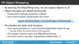 @ITCAMPRO #ITCAMP17Community Conference for IT Professionals
V8 Object Wrapping
• By deriving the ObjectWrap class, we can expose objects to JS
• Object members are added dynamically
– Constructors, methods, properties, indexers
– Just set the members spcifying the class name
• All member are static void functions
– Their input parameter is a "const FunctionCallbackInfo<Value>& args"
• The args contain the runtime values of the arguments
– The wrapper instance is get using ObjectWrap:Unwrap
– The return value is set using "args.GetReturnValue().Set(…);"
exports->Set(v8className, constructorTemplate->GetFunction());
 