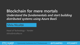 @ITCAMPRO #ITCAMP17Community Conference for IT Professionals
Blockchain for mere mortals
Understand the fundamentals and start building
distributed systems using Azure BaaS
Silviu Niculiță
Head of Technology – Yonder
silviu@niculita.ro
 