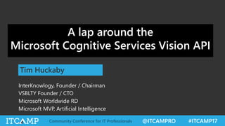 @ITCAMPRO #ITCAMP17Community Conference for IT Professionals
The Vision of Computer Vision: The bold
promise of teaching computers to understand the
visual world
Tim Huckaby
InterKnowlogy, Founder / Chairman
VSBLTY Founder / CTO
Microsoft Worldwide RD
Microsoft MVP, Artificial Intelligence
A lap around the
Microsoft Cognitive Services Vision API
 
