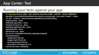 @ITCAMPRO #ITCAMP18Community Conference for IT Professionals
Running your tests against your app
App Center: Test
C:> appcenter test run uitest --app "xamarin-university-mobile---android" --devices d9986e03 --
app-path C:UsersMarkDownloadscom.xamarin.university.apk --test-series "master" --locale
"en_US" --build-dir ..XamarinUniversityMobile.Tests.UIbinDebug
Preparing tests... done.
Validating arguments... done.
Creating new test run... done.
Validating application file... done.
Uploading files... done.
Starting test run... done.
Test run id: "65134d8b-f742-4a33-ac44-b2be1aeb8cdd"
Accepted devices:
- Google Pixel 2 (8.1.0)
- Google Pixel 2 XL (8.1.0)
- Samsung Galaxy S5 (6.0.1)
- Sony Xperia z5 Compact (5.1.1)
Current test status: Validating
 