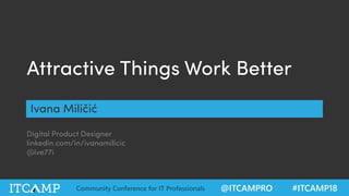 @ITCAMPRO #ITCAMP18Community Conference for IT Professionals
@ive77iAttractive things work better #UX
@ITCAMPRO #ITCAMP18Community Conference for IT Professionals
Attractive Things Work Better
Ivana Miličić
Digital Product Designer
linkedin.com/in/ivanamilicic
@ive77i
 