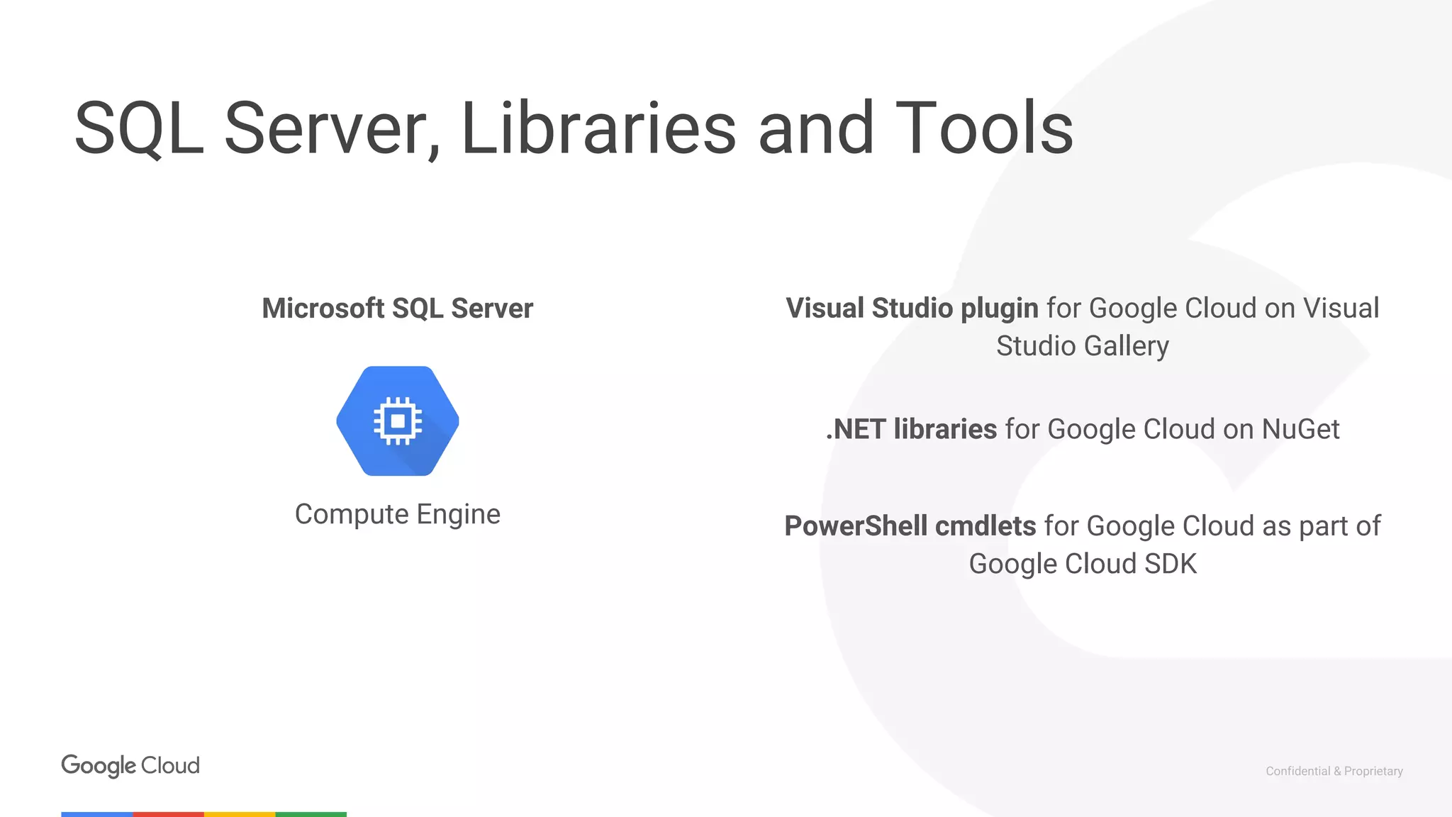 Confidential & Proprietary
SQL Server, Libraries and Tools
.NET libraries for Google Cloud on NuGet
Compute Engine
Visual Studio plugin for Google Cloud on Visual
Studio Gallery
PowerShell cmdlets for Google Cloud as part of
Google Cloud SDK
Microsoft SQL Server
 