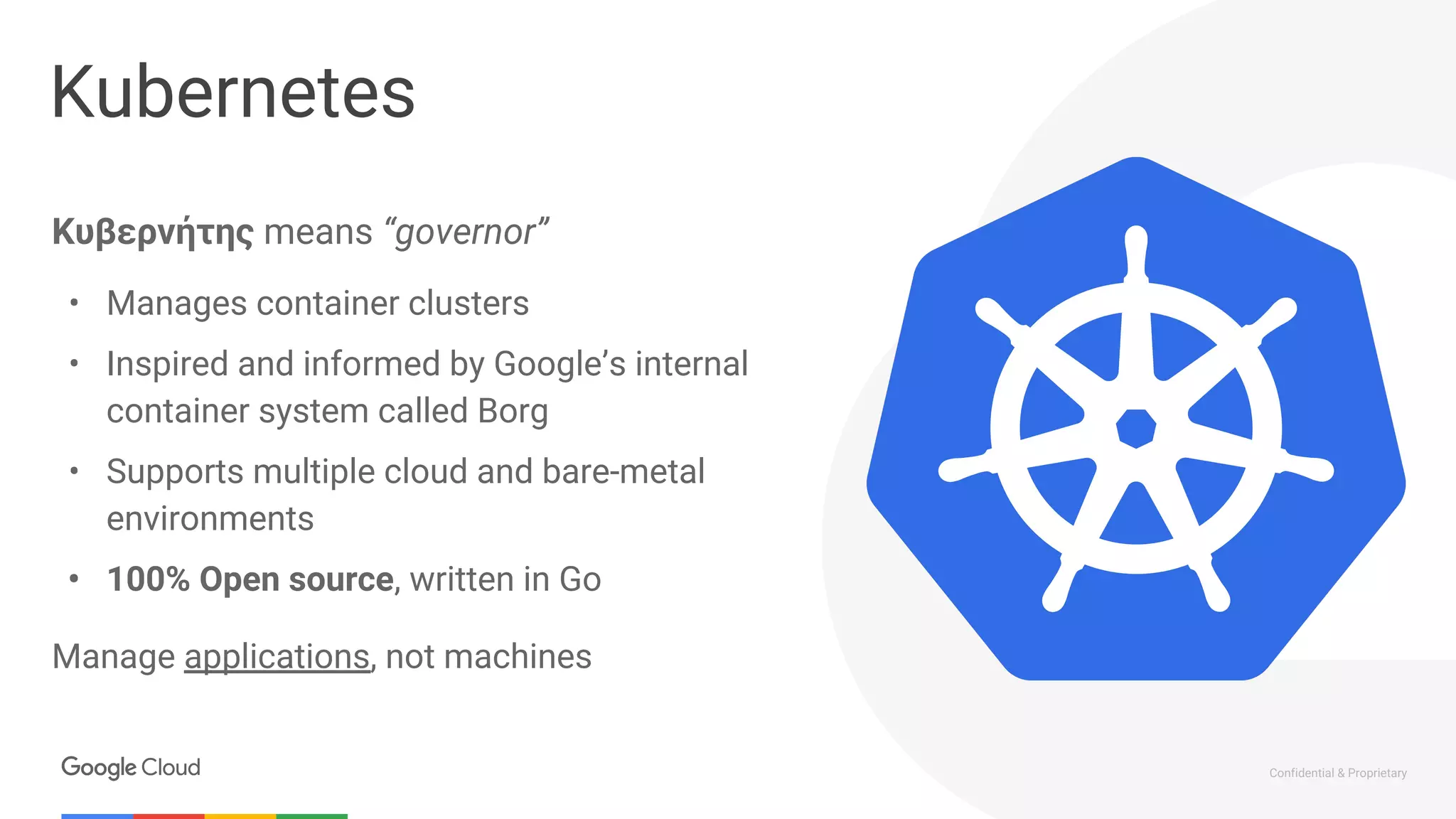 Confidential & Proprietary
Kubernetes
Κυβερνήτης means “governor”
• Manages container clusters
• Inspired and informed by Google’s internal
container system called Borg
• Supports multiple cloud and bare-metal
environments
• 100% Open source, written in Go
Manage applications, not machines
 