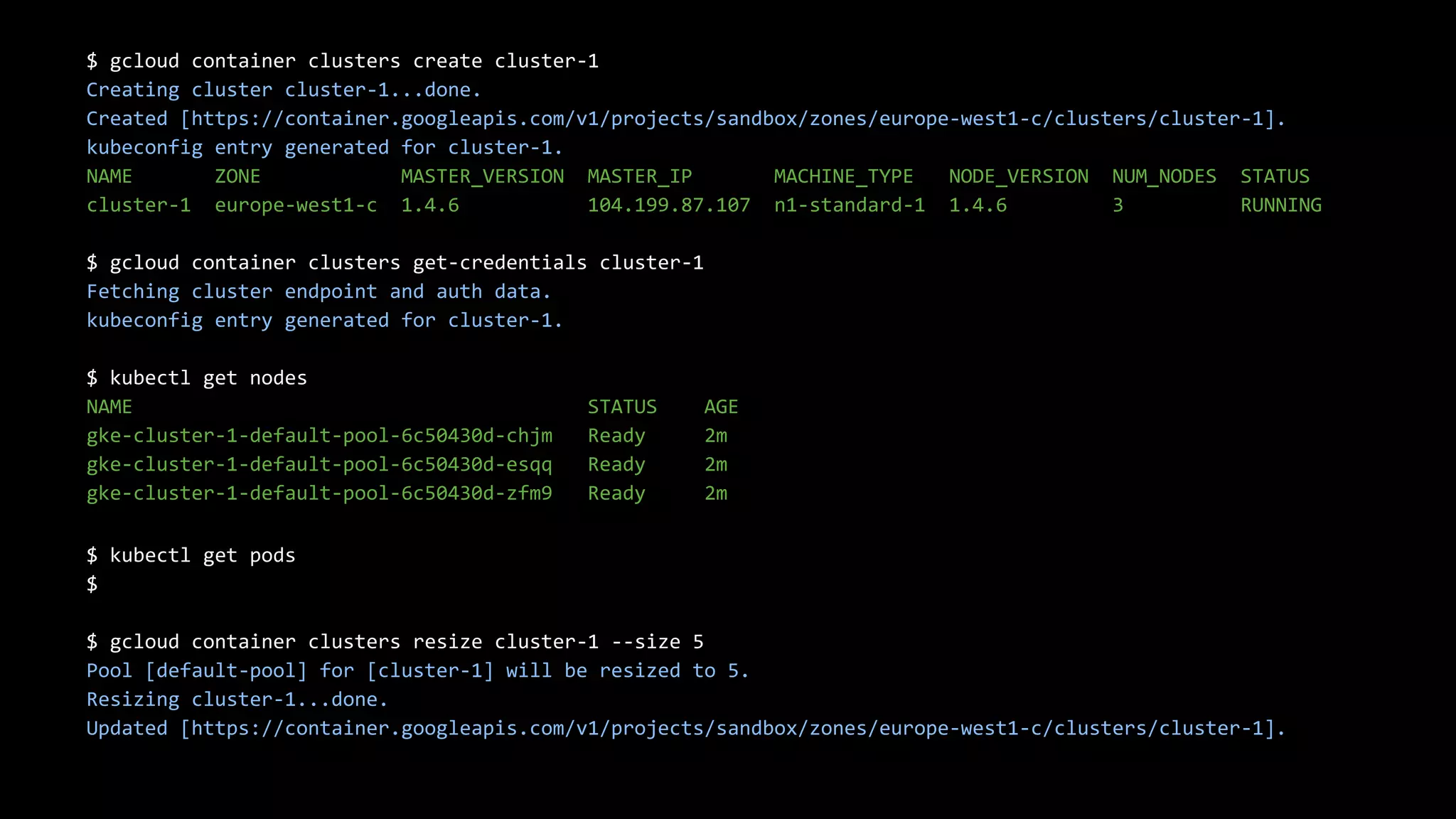 22
$ gcloud container clusters create cluster-1
Creating cluster cluster-1...done.
Created [https://container.googleapis.com/v1/projects/sandbox/zones/europe-west1-c/clusters/cluster-1].
kubeconfig entry generated for cluster-1.
NAME ZONE MASTER_VERSION MASTER_IP MACHINE_TYPE NODE_VERSION NUM_NODES STATUS
cluster-1 europe-west1-c 1.4.6 104.199.87.107 n1-standard-1 1.4.6 3 RUNNING
$ gcloud container clusters get-credentials cluster-1
Fetching cluster endpoint and auth data.
kubeconfig entry generated for cluster-1.
$ kubectl get nodes
NAME STATUS AGE
gke-cluster-1-default-pool-6c50430d-chjm Ready 2m
gke-cluster-1-default-pool-6c50430d-esqq Ready 2m
gke-cluster-1-default-pool-6c50430d-zfm9 Ready 2m
$ kubectl get pods
$
$ gcloud container clusters resize cluster-1 --size 5
Pool [default-pool] for [cluster-1] will be resized to 5.
Resizing cluster-1...done.
Updated [https://container.googleapis.com/v1/projects/sandbox/zones/europe-west1-c/clusters/cluster-1].
 