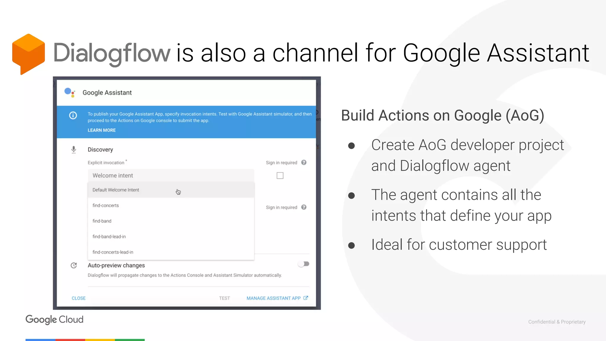 Confidential & Proprietary
is also a channel for Google Assistant
Build Actions on Google (AoG)
● Create AoG developer project
and Dialogflow agent
● The agent contains all the
intents that define your app
● Ideal for customer support
 