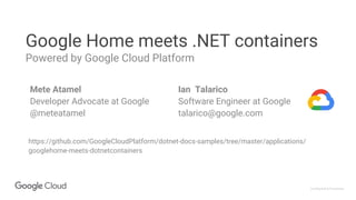Confidential & Proprietary
Google Home meets .NET containers
Powered by Google Cloud Platform
Mete Atamel
Developer Advocate at Google
@meteatamel
https://github.com/GoogleCloudPlatform/dotnet-docs-samples/tree/master/applications/
googlehome-meets-dotnetcontainers
Ian Talarico
Software Engineer at Google
talarico@google.com
 