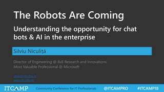 @ITCAMPRO #ITCAMP18Community Conference for IT Professionals
The Robots Are Coming
Understanding the opportunity for chat
bots & AI in the enterprise
Silviu Niculiță
Director of Engineering @ 8x8 Research and Innovations
Most Valuable Professional @ Microsoft
silviu@niculita.ro
www.niculita.ro
 