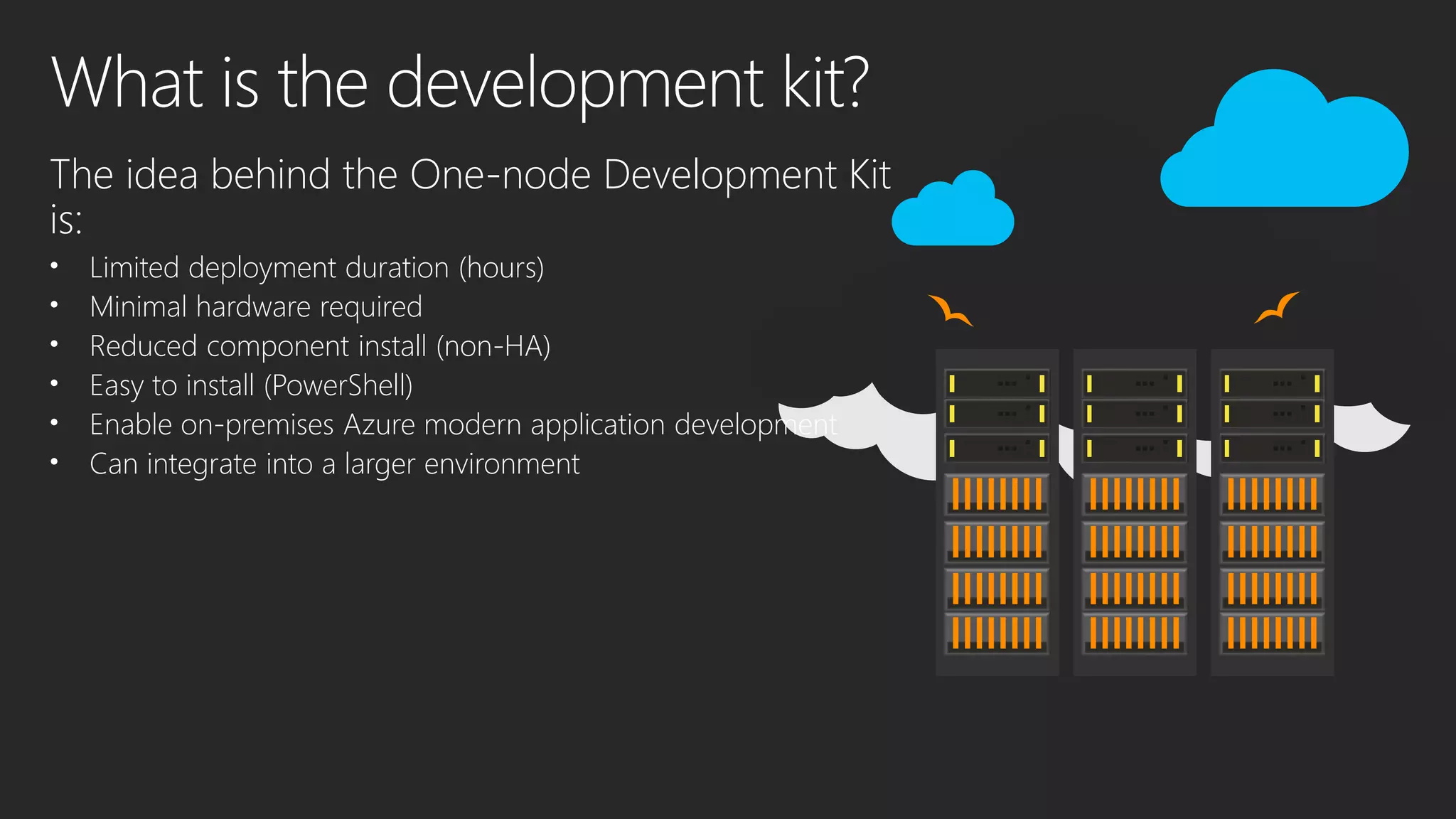 The idea behind the One-node Development Kit
is:
• Limited deployment duration (hours)
• Minimal hardware required
• Reduced component install (non-HA)
• Easy to install (PowerShell)
• Enable on-premises Azure modern application development
• Can integrate into a larger environment
 