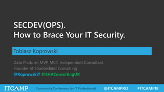 @ITCAMPRO #ITCAMP18Community Conference for IT Professionals
SECDEV(OPS).
How to Brace Your IT Security.
Tobiasz Koprowski
Data Platform MVP, MCT, Independent Consultant
Founder of Shadowland Consulting
@KoprowskiT @SHAConsultingUK
 