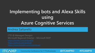 @ITCAMPRO #ITCAMP19Community Conference for IT Professionals
Implementing bots and Alexa Skills
using
Azure Cognitive Services
Andrea Saltarello
CTO @ Managed Designs
Microsoft Regional Director – Microsoft MVP
https://twitter.com/andysal74
https://github.com/andysal
https://www.linkedin.com/in/andysal/
 