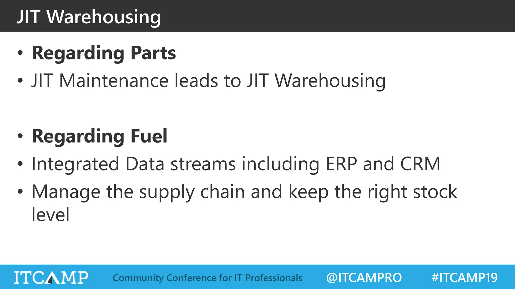 @ITCAMPRO #ITCAMP19Community Conference for IT Professionals
JIT Warehousing
• Regarding Parts
• JIT Maintenance leads to JIT Warehousing
• Regarding Fuel
• Integrated Data streams including ERP and CRM
• Manage the supply chain and keep the right stock
level
 