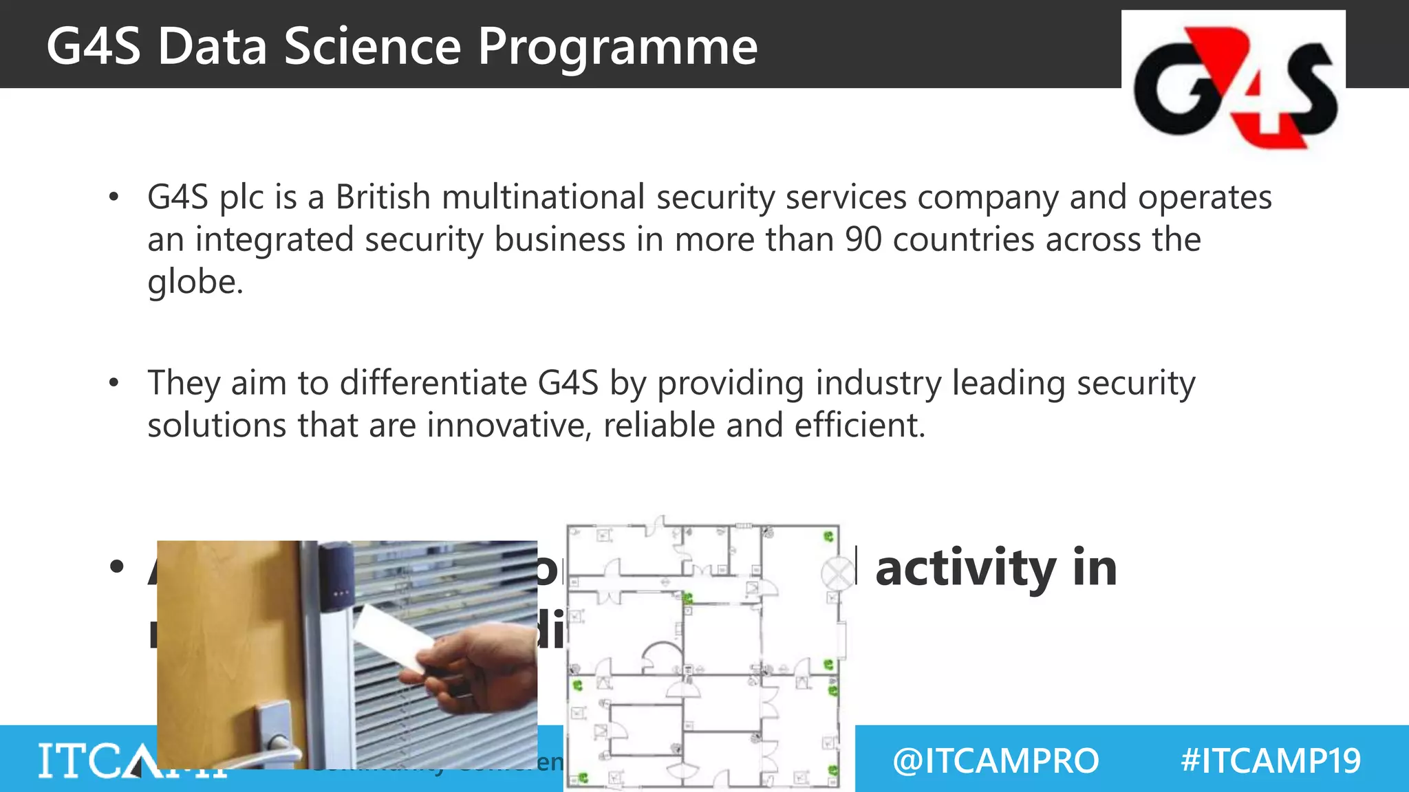 @ITCAMPRO #ITCAMP19Community Conference for IT Professionals
G4S Data Science Programme
• G4S plc is a British multinational security services company and operates
an integrated security business in more than 90 countries across the
globe.
• They aim to differentiate G4S by providing industry leading security
solutions that are innovative, reliable and efficient.
• Aim: Predict anomalous card activity in
monitored buildings
 