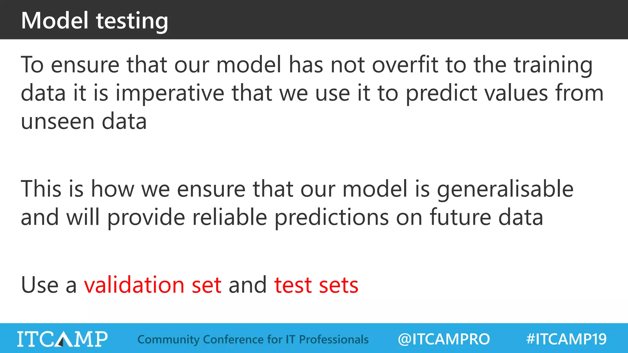 @ITCAMPRO #ITCAMP19Community Conference for IT Professionals
Model testing
To ensure that our model has not overfit to the training
data it is imperative that we use it to predict values from
unseen data
This is how we ensure that our model is generalisable
and will provide reliable predictions on future data
Use a validation set and test sets
 