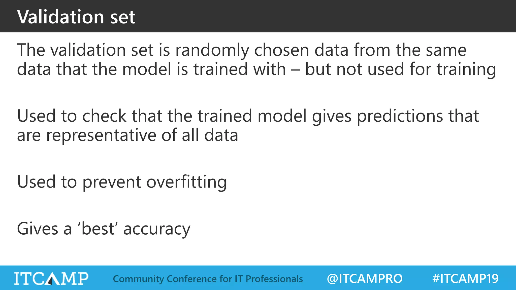 @ITCAMPRO #ITCAMP19Community Conference for IT Professionals
Validation set
The validation set is randomly chosen data from the same
data that the model is trained with – but not used for training
Used to check that the trained model gives predictions that
are representative of all data
Used to prevent overfitting
Gives a ‘best’ accuracy
 