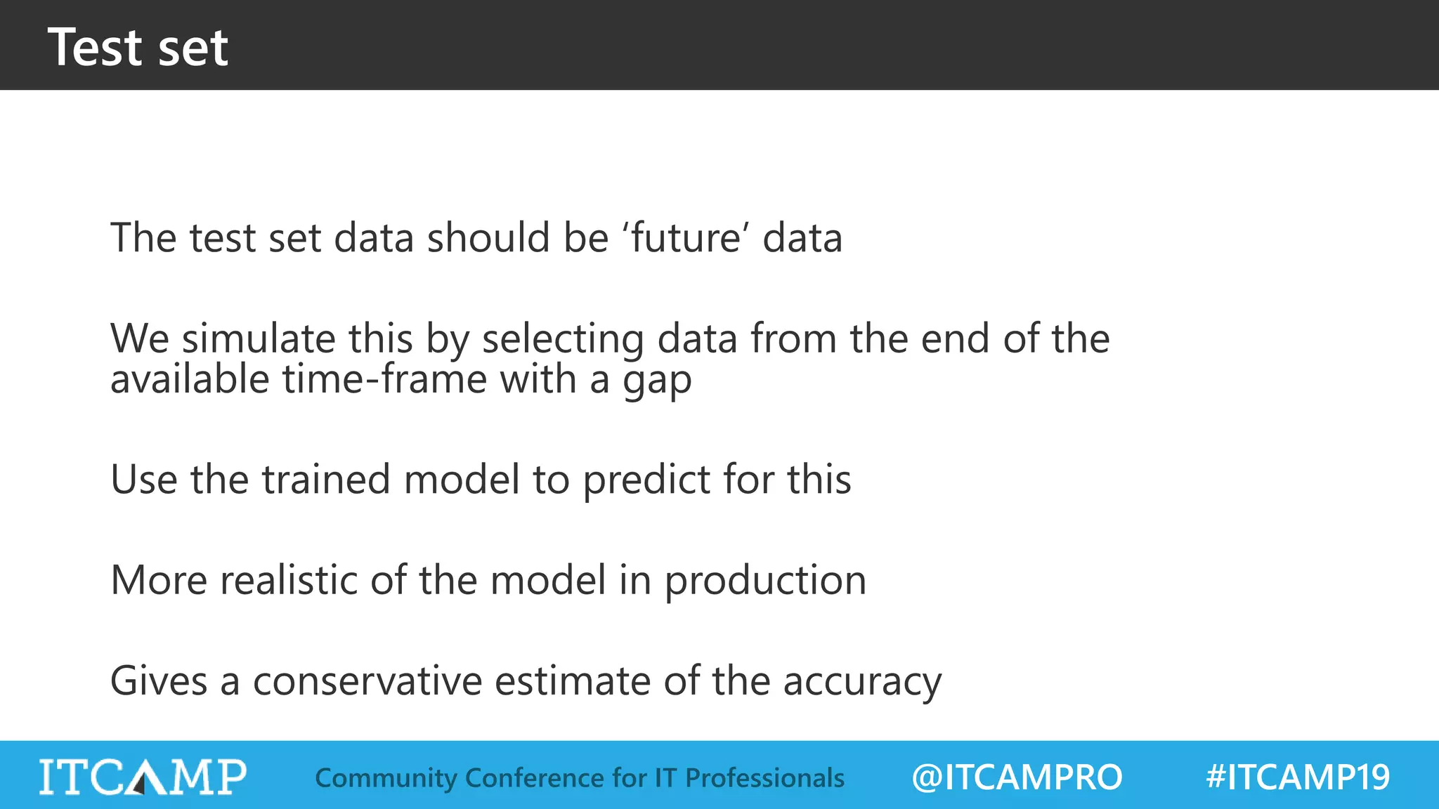 @ITCAMPRO #ITCAMP19Community Conference for IT Professionals
Test set
The test set data should be ‘future’ data
We simulate this by selecting data from the end of the
available time-frame with a gap
Use the trained model to predict for this
More realistic of the model in production
Gives a conservative estimate of the accuracy
 